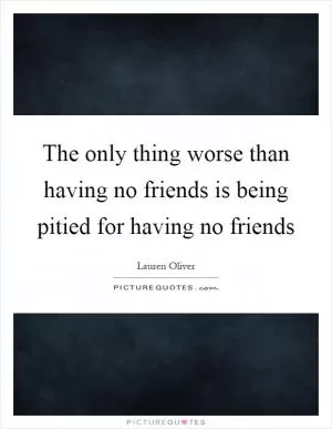 The only thing worse than having no friends is being pitied for having no friends Picture Quote #1