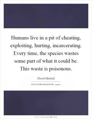 Humans live in a pit of cheating, exploiting, hurting, incarcerating. Every time, the species wastes some part of what it could be. This waste is poisonous Picture Quote #1