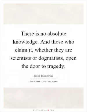 There is no absolute knowledge. And those who claim it, whether they are scientists or dogmatists, open the door to tragedy Picture Quote #1