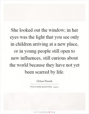 She looked out the window; in her eyes was the light that you see only in children arriving at a new place, or in young people still open to new influences, still curious about the world because they have not yet been scarred by life Picture Quote #1