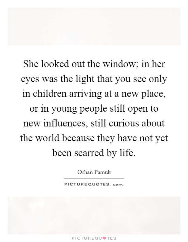 She looked out the window; in her eyes was the light that you see only in children arriving at a new place, or in young people still open to new influences, still curious about the world because they have not yet been scarred by life Picture Quote #1