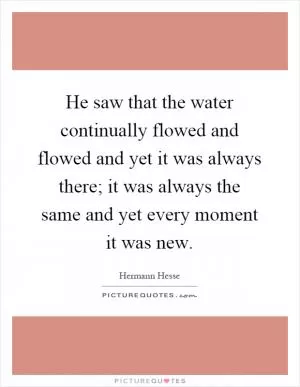 He saw that the water continually flowed and flowed and yet it was always there; it was always the same and yet every moment it was new Picture Quote #1