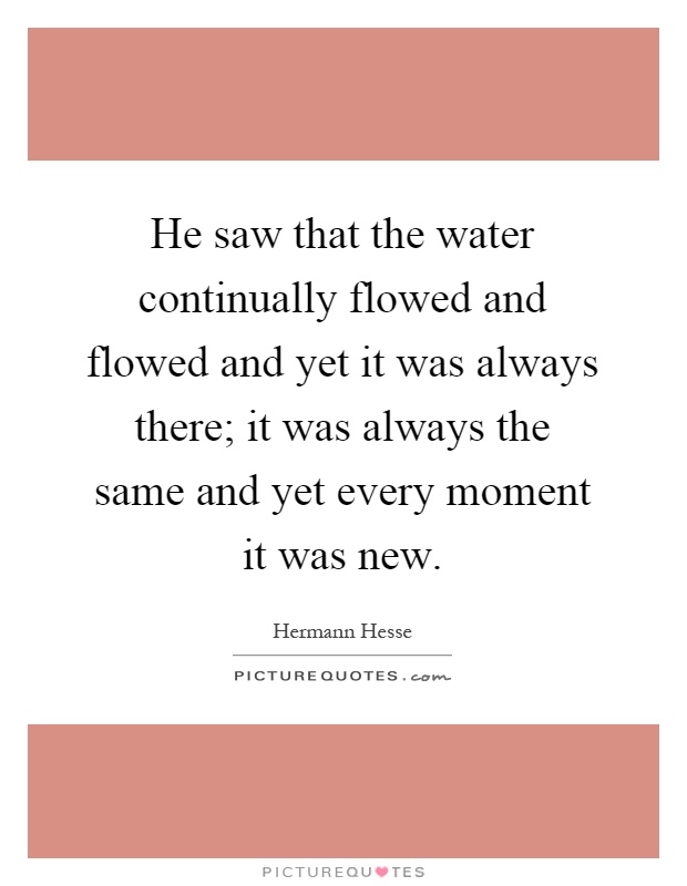 He saw that the water continually flowed and flowed and yet it was always there; it was always the same and yet every moment it was new Picture Quote #1