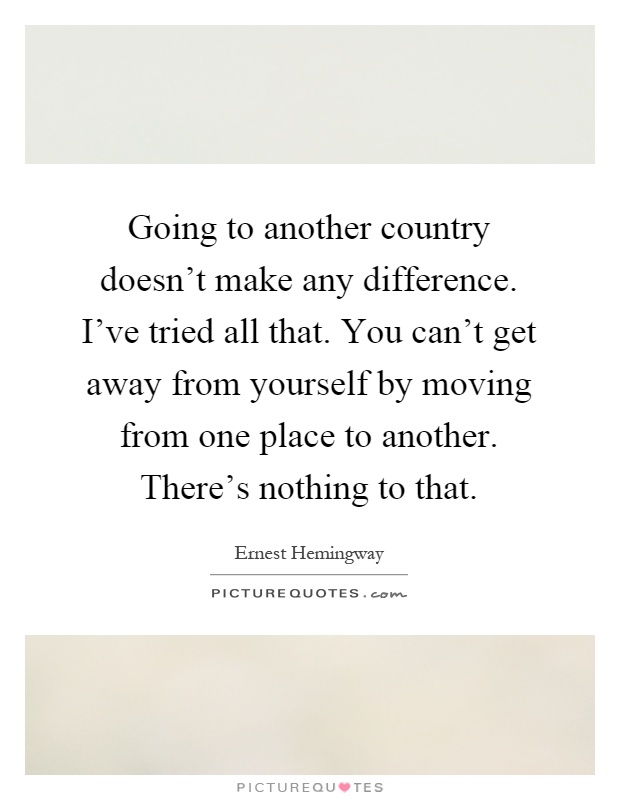 Going to another country doesn't make any difference. I've tried all that. You can't get away from yourself by moving from one place to another. There's nothing to that Picture Quote #1
