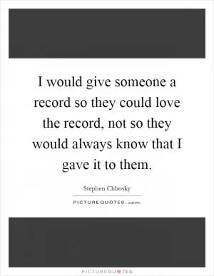 I would give someone a record so they could love the record, not so they would always know that I gave it to them Picture Quote #1