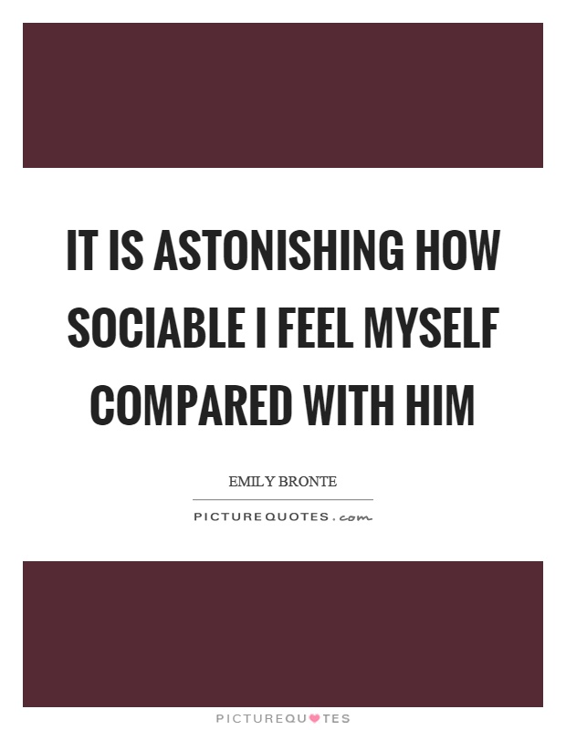 It is astonishing how sociable I feel myself compared with him Picture Quote #1