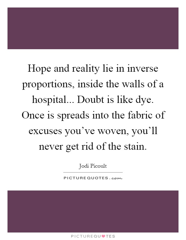 Hope and reality lie in inverse proportions, inside the walls of a hospital... Doubt is like dye. Once is spreads into the fabric of excuses you've woven, you'll never get rid of the stain Picture Quote #1