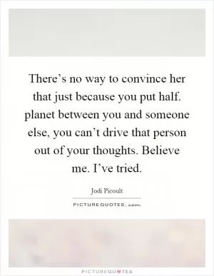 There’s no way to convince her that just because you put half. planet between you and someone else, you can’t drive that person out of your thoughts. Believe me. I’ve tried Picture Quote #1