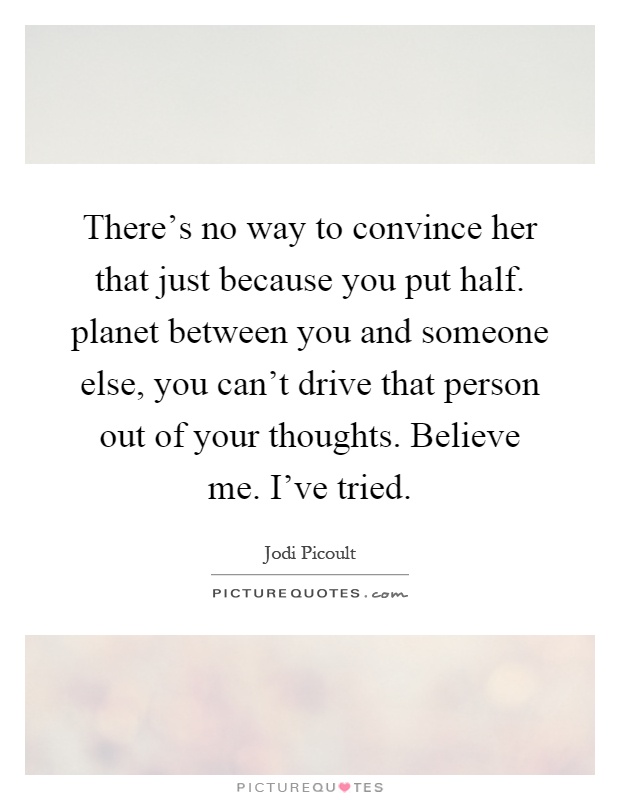 There's no way to convince her that just because you put half. planet between you and someone else, you can't drive that person out of your thoughts. Believe me. I've tried Picture Quote #1