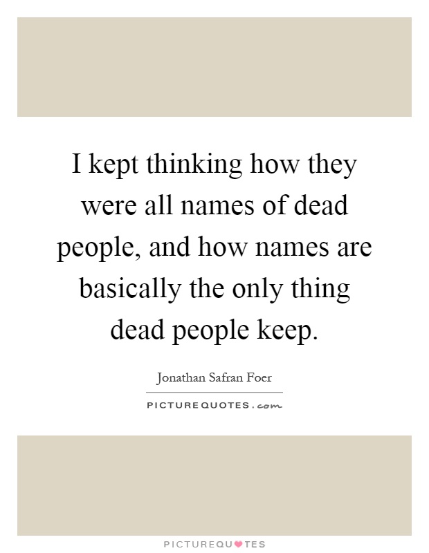 I kept thinking how they were all names of dead people, and how names are basically the only thing dead people keep Picture Quote #1