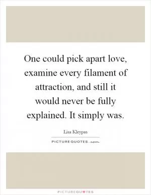 One could pick apart love, examine every filament of attraction, and still it would never be fully explained. It simply was Picture Quote #1