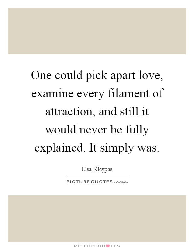 One could pick apart love, examine every filament of attraction, and still it would never be fully explained. It simply was Picture Quote #1