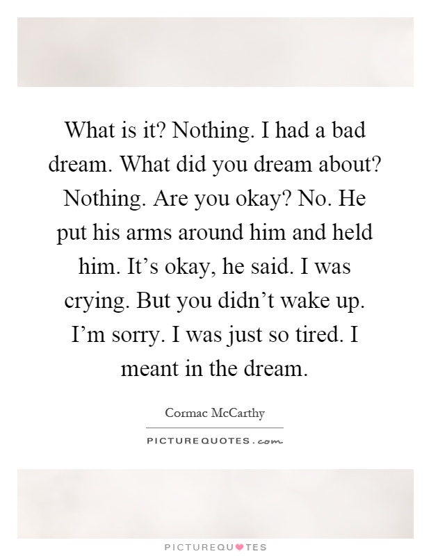 What is it? Nothing. I had a bad dream. What did you dream about? Nothing. Are you okay? No. He put his arms around him and held him. It's okay, he said. I was crying. But you didn't wake up. I'm sorry. I was just so tired. I meant in the dream Picture Quote #1