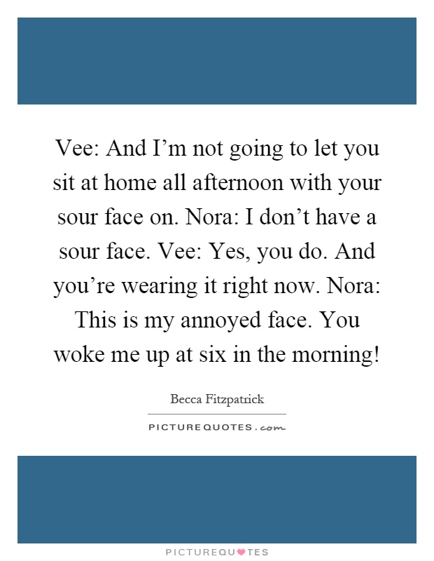 Vee: And I'm not going to let you sit at home all afternoon with your sour face on. Nora: I don't have a sour face. Vee: Yes, you do. And you're wearing it right now. Nora: This is my annoyed face. You woke me up at six in the morning! Picture Quote #1