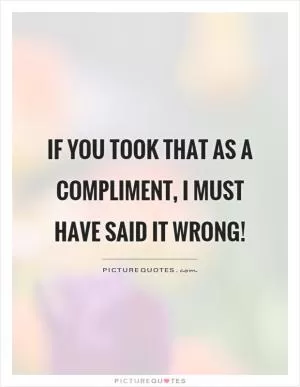 If you took that as a compliment, I must have said it wrong! Picture Quote #1
