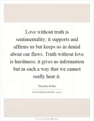 Love without truth is sentimentality; it supports and affirms us but keeps us in denial about our flaws. Truth without love is harshness; it gives us information but in such a way that we cannot really hear it Picture Quote #1