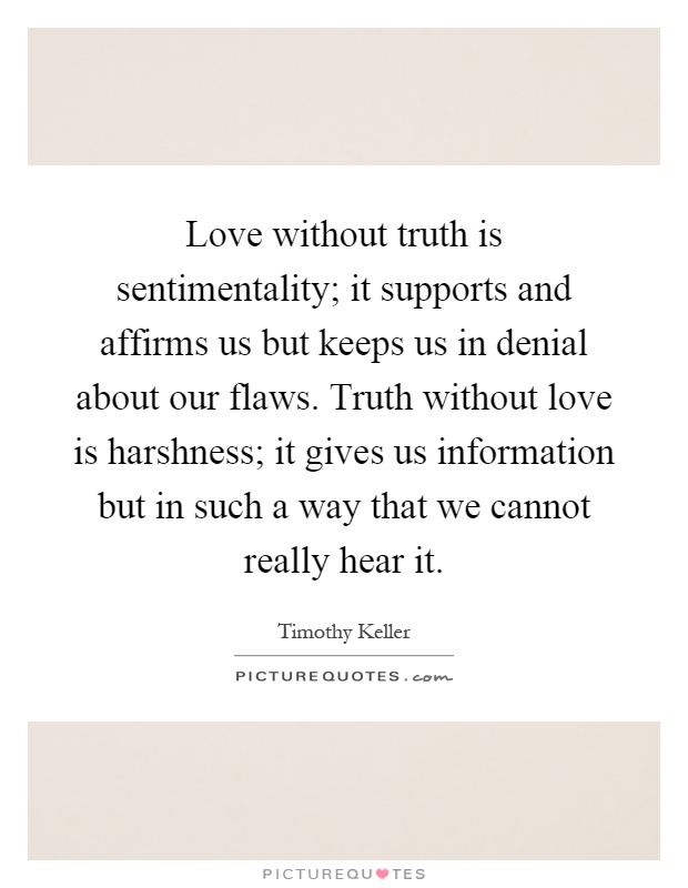 Love without truth is sentimentality; it supports and affirms us but keeps us in denial about our flaws. Truth without love is harshness; it gives us information but in such a way that we cannot really hear it Picture Quote #1