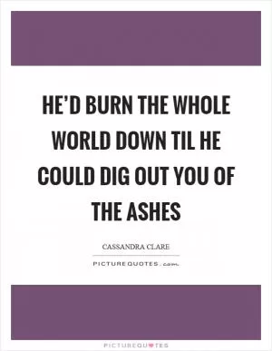 He’d burn the whole world down til he could dig out you of the ashes Picture Quote #1