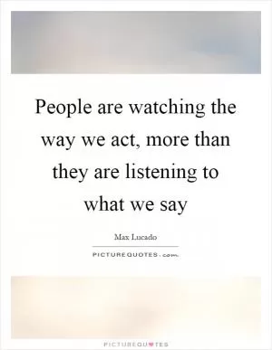 People are watching the way we act, more than they are listening to what we say Picture Quote #1