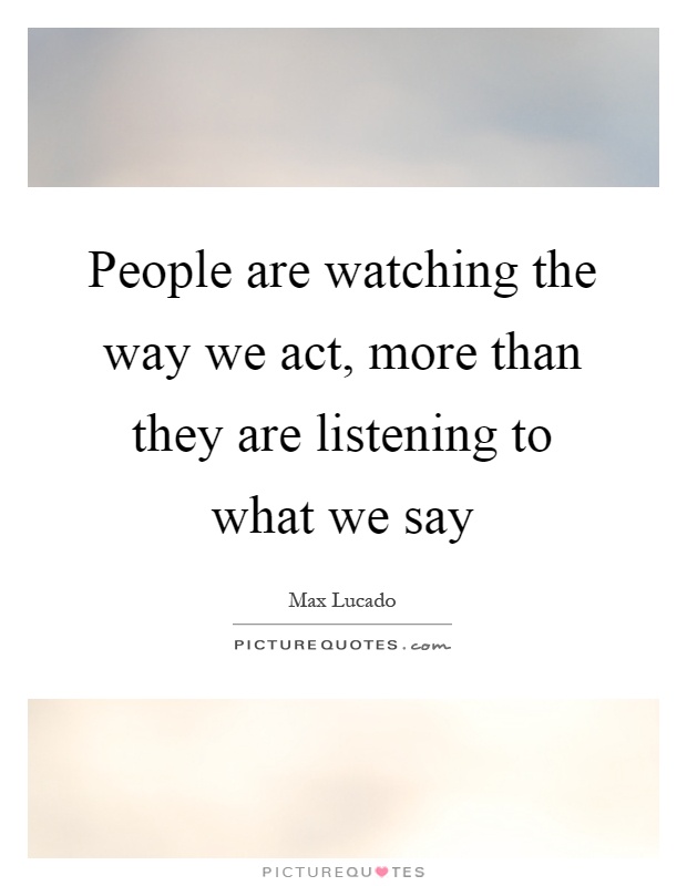 People are watching the way we act, more than they are listening to what we say Picture Quote #1