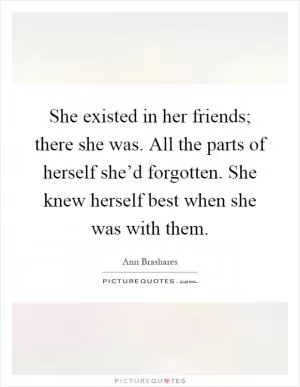 She existed in her friends; there she was. All the parts of herself she’d forgotten. She knew herself best when she was with them Picture Quote #1
