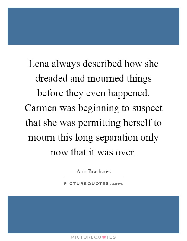 Lena always described how she dreaded and mourned things before they even happened. Carmen was beginning to suspect that she was permitting herself to mourn this long separation only now that it was over Picture Quote #1