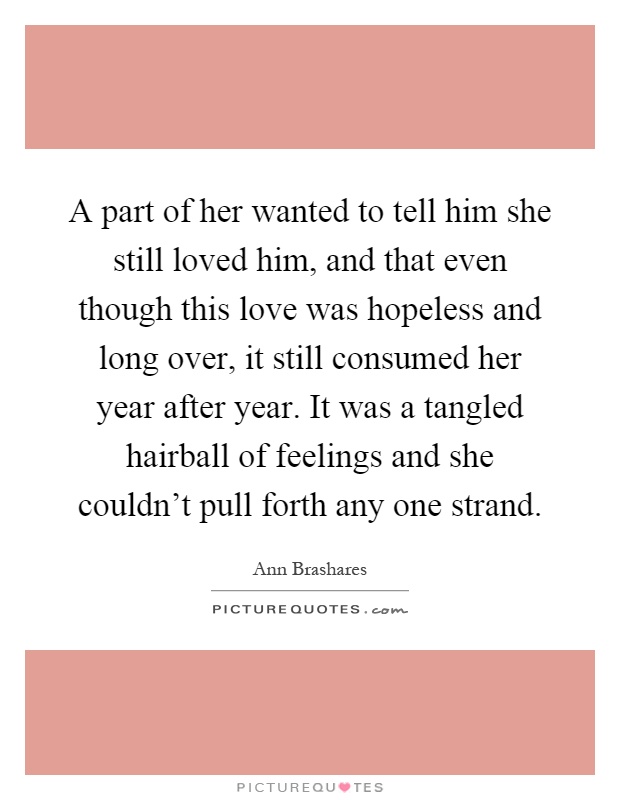 A part of her wanted to tell him she still loved him, and that even though this love was hopeless and long over, it still consumed her year after year. It was a tangled hairball of feelings and she couldn't pull forth any one strand Picture Quote #1