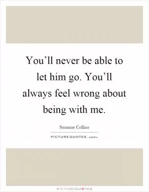 You’ll never be able to let him go. You’ll always feel wrong about being with me Picture Quote #1