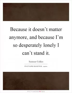 Because it doesn’t matter anymore, and because I’m so desperately lonely I can’t stand it Picture Quote #1