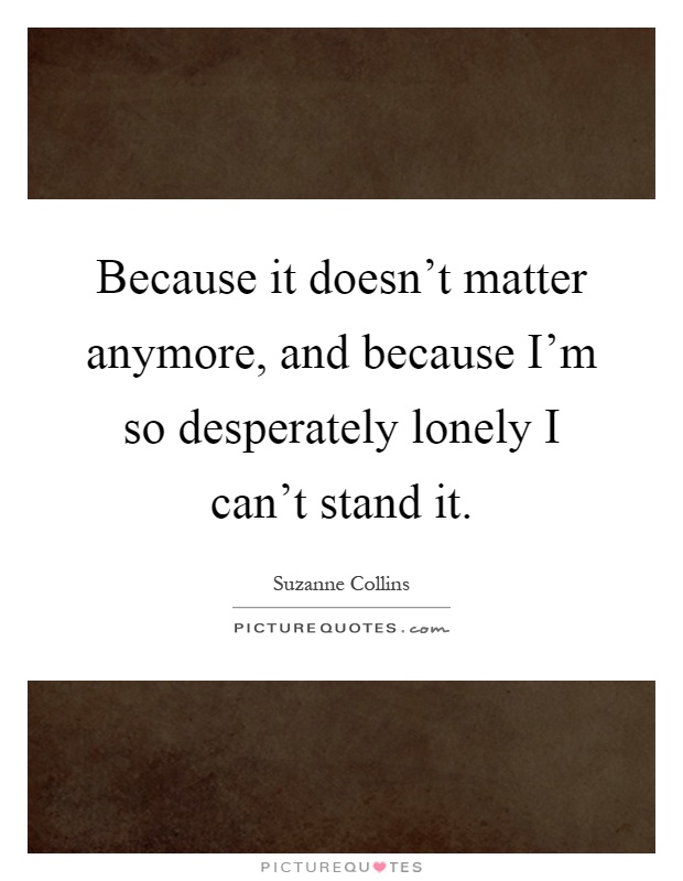 Because it doesn't matter anymore, and because I'm so desperately lonely I can't stand it Picture Quote #1