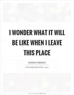 I wonder what it will be like when I leave this place Picture Quote #1