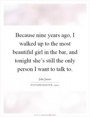 Because nine years ago, I walked up to the most beautiful girl in the bar, and tonight she’s still the only person I want to talk to Picture Quote #1