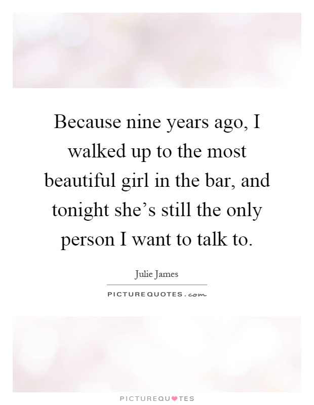 Because nine years ago, I walked up to the most beautiful girl in the bar, and tonight she's still the only person I want to talk to Picture Quote #1