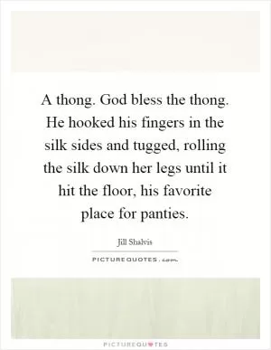 A thong. God bless the thong. He hooked his fingers in the silk sides and tugged, rolling the silk down her legs until it hit the floor, his favorite place for panties Picture Quote #1