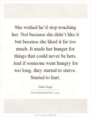 She wished he’d stop touching her. Not because she didn’t like it but because she liked it far too much. It made her hunger for things that could never be hers. And if someone went hungry for too long, they started to starve. Started to hurt Picture Quote #1