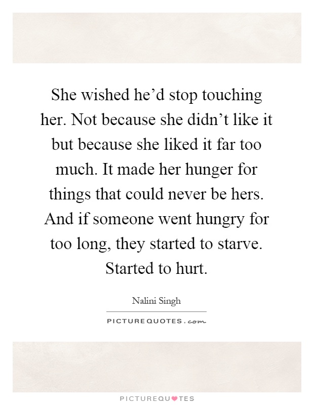 She wished he'd stop touching her. Not because she didn't like it but because she liked it far too much. It made her hunger for things that could never be hers. And if someone went hungry for too long, they started to starve. Started to hurt Picture Quote #1