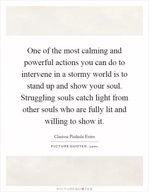 One of the most calming and powerful actions you can do to intervene in a stormy world is to stand up and show your soul. Struggling souls catch light from other souls who are fully lit and willing to show it Picture Quote #1