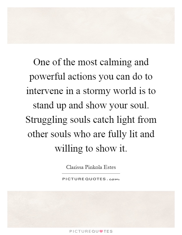 One of the most calming and powerful actions you can do to intervene in a stormy world is to stand up and show your soul. Struggling souls catch light from other souls who are fully lit and willing to show it Picture Quote #1