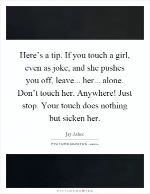 Here’s a tip. If you touch a girl, even as joke, and she pushes you off, leave... her... alone. Don’t touch her. Anywhere! Just stop. Your touch does nothing but sicken her Picture Quote #1