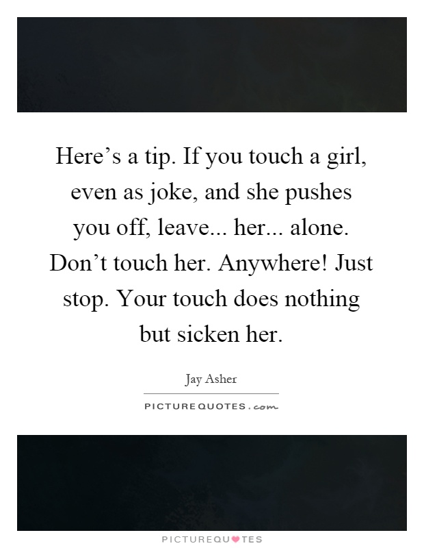 Here's a tip. If you touch a girl, even as joke, and she pushes you off, leave... her... alone. Don't touch her. Anywhere! Just stop. Your touch does nothing but sicken her Picture Quote #1