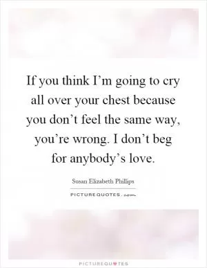 If you think I’m going to cry all over your chest because you don’t feel the same way, you’re wrong. I don’t beg for anybody’s love Picture Quote #1