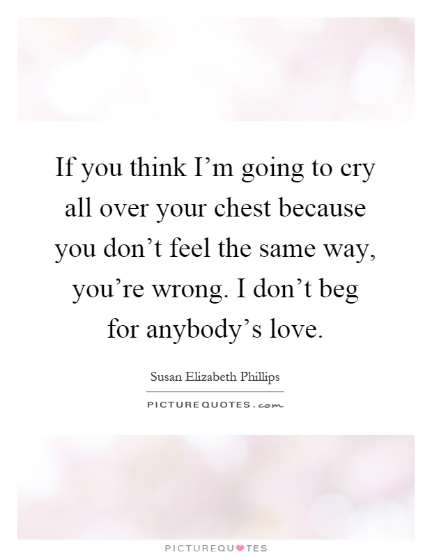 If you think I'm going to cry all over your chest because you don't feel the same way, you're wrong. I don't beg for anybody's love Picture Quote #1