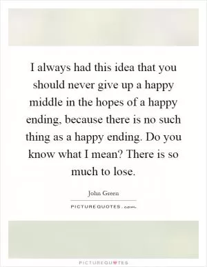 I always had this idea that you should never give up a happy middle in the hopes of a happy ending, because there is no such thing as a happy ending. Do you know what I mean? There is so much to lose Picture Quote #1