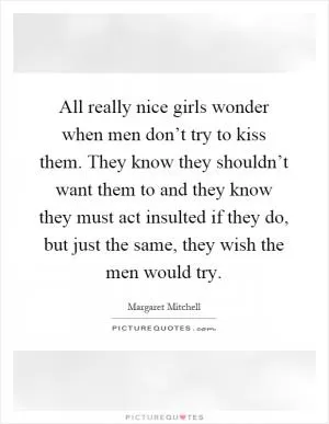 All really nice girls wonder when men don’t try to kiss them. They know they shouldn’t want them to and they know they must act insulted if they do, but just the same, they wish the men would try Picture Quote #1
