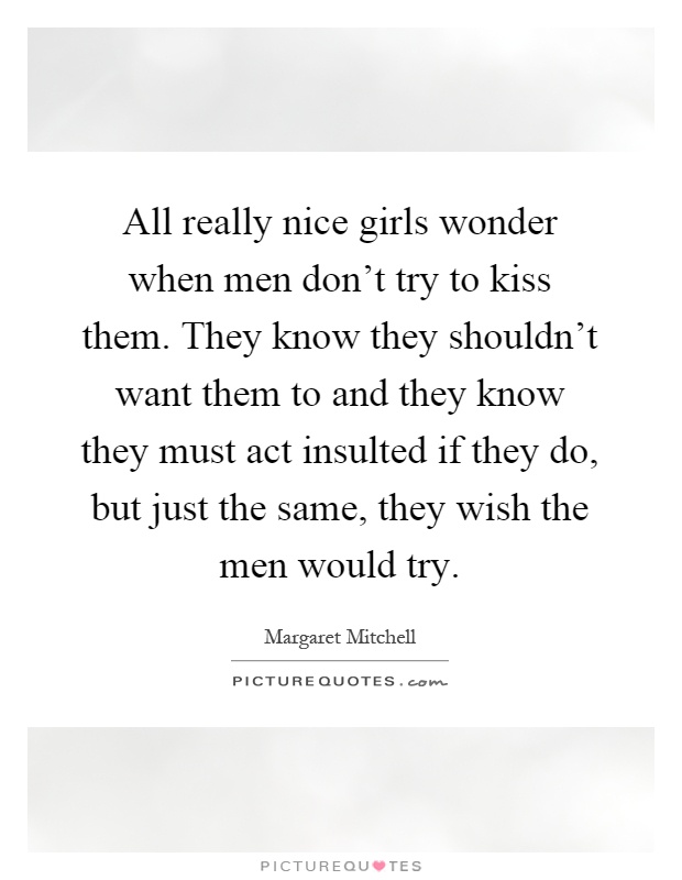 All really nice girls wonder when men don't try to kiss them. They know they shouldn't want them to and they know they must act insulted if they do, but just the same, they wish the men would try Picture Quote #1