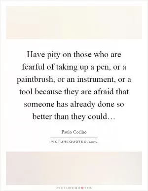Have pity on those who are fearful of taking up a pen, or a paintbrush, or an instrument, or a tool because they are afraid that someone has already done so better than they could… Picture Quote #1