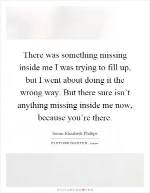 There was something missing inside me I was trying to fill up, but I went about doing it the wrong way. But there sure isn’t anything missing inside me now, because you’re there Picture Quote #1