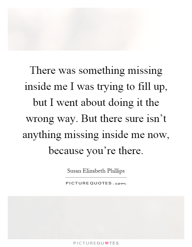 There was something missing inside me I was trying to fill up, but I went about doing it the wrong way. But there sure isn't anything missing inside me now, because you're there Picture Quote #1