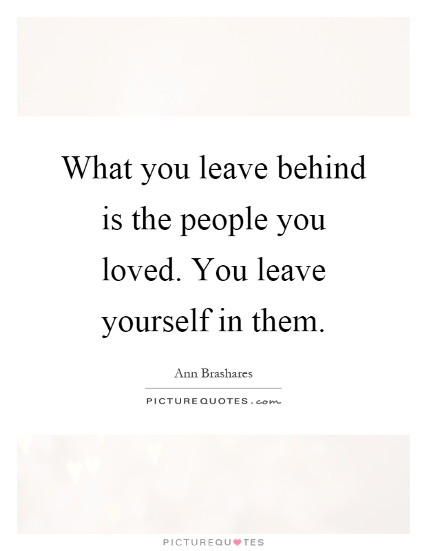 What you leave behind is the people you loved. You leave yourself in them Picture Quote #1