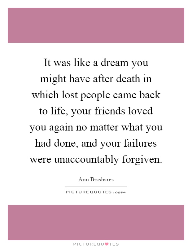 It was like a dream you might have after death in which lost people came back to life, your friends loved you again no matter what you had done, and your failures were unaccountably forgiven Picture Quote #1